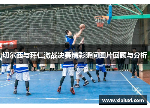 切尔西与拜仁激战决赛精彩瞬间图片回顾与分析