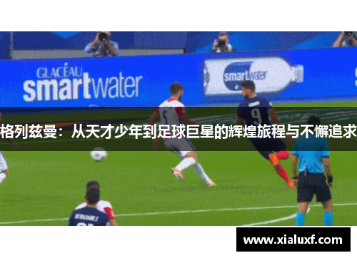 格列兹曼：从天才少年到足球巨星的辉煌旅程与不懈追求