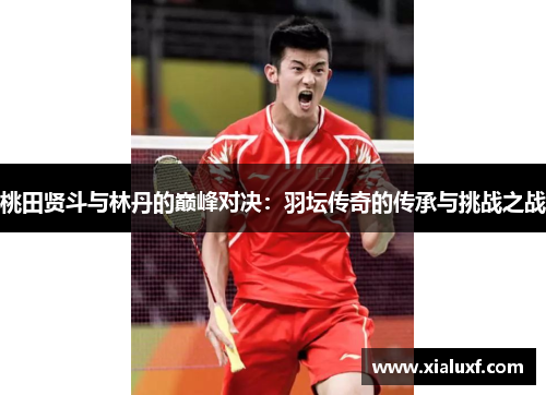 桃田贤斗与林丹的巅峰对决：羽坛传奇的传承与挑战之战